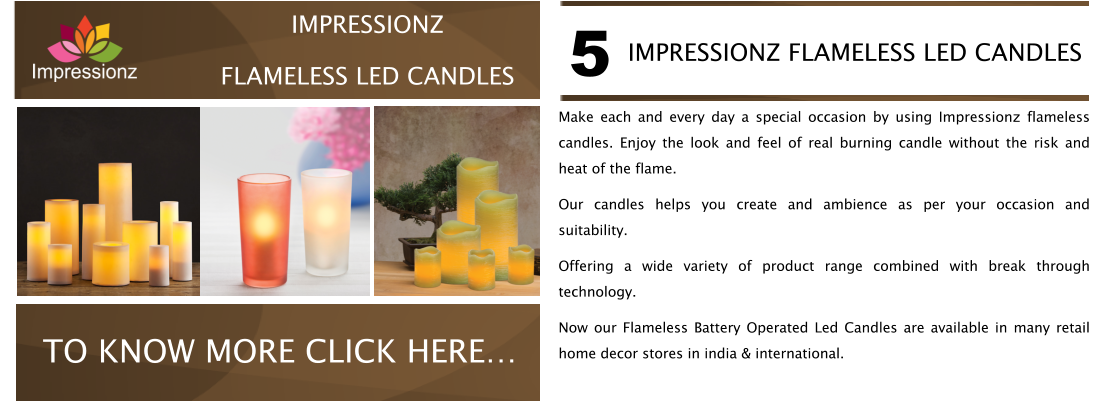 Make each and every day a special occasion by using Impressionz flameless candles. Enjoy the look and feel of real burning candle without the risk and heat of the flame. Our candles helps you create and ambience as per your occasion and suitability.  Offering a wide variety of product range combined with break through technology. Now our Flameless Battery Operated Led Candles are available in many retail home decor stores in india & international. IMPRESSIONZ FLAMELESS LED CANDLES 5 CABLE MANAGERS VISIT NOW TO KNOW MORE CLICK HERE� IMPRESSIONZ FLAMELESS LED CANDLES